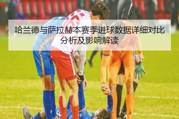 哈兰德与萨拉赫本赛季进球数据详细对比分析及影响解读